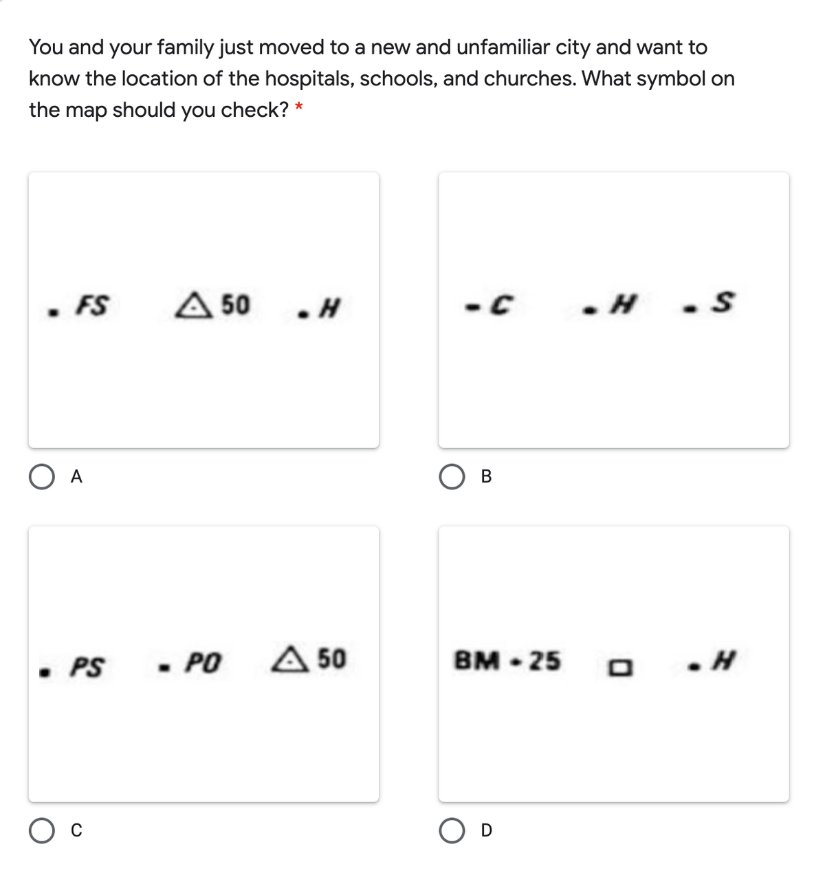 You and your family just moved to a new and unfamiliar city and want to
know the location of the hospitals, schools, and churches. What symbol on
the map should you check? *
FS
A 50
. H
- C
O A
В
• PS
- PO
A 50
вм - 25
D
