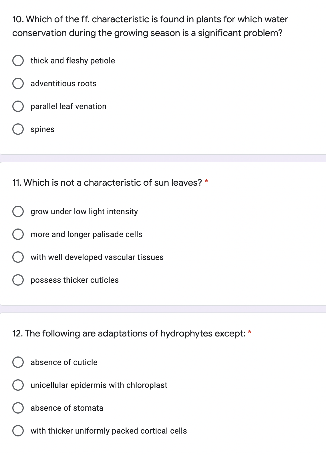 10. Which of the ff. characteristic is found in plants for which water
conservation during the growing season is a significant problem?
O thick and fleshy petiole
O adventitious roots
O parallel leaf venation
O spines
11. Which is not a characteristic of sun leaves? *
O grow under low light intensity
more and longer palisade cells
with well developed vascular tissues
O possess thicker cuticles
12. The following are adaptations of hydrophytes except: *
O absence of cuticle
unicellular epidermis with chloroplast
absence of stomata
with thicker uniformly packed cortical cells
