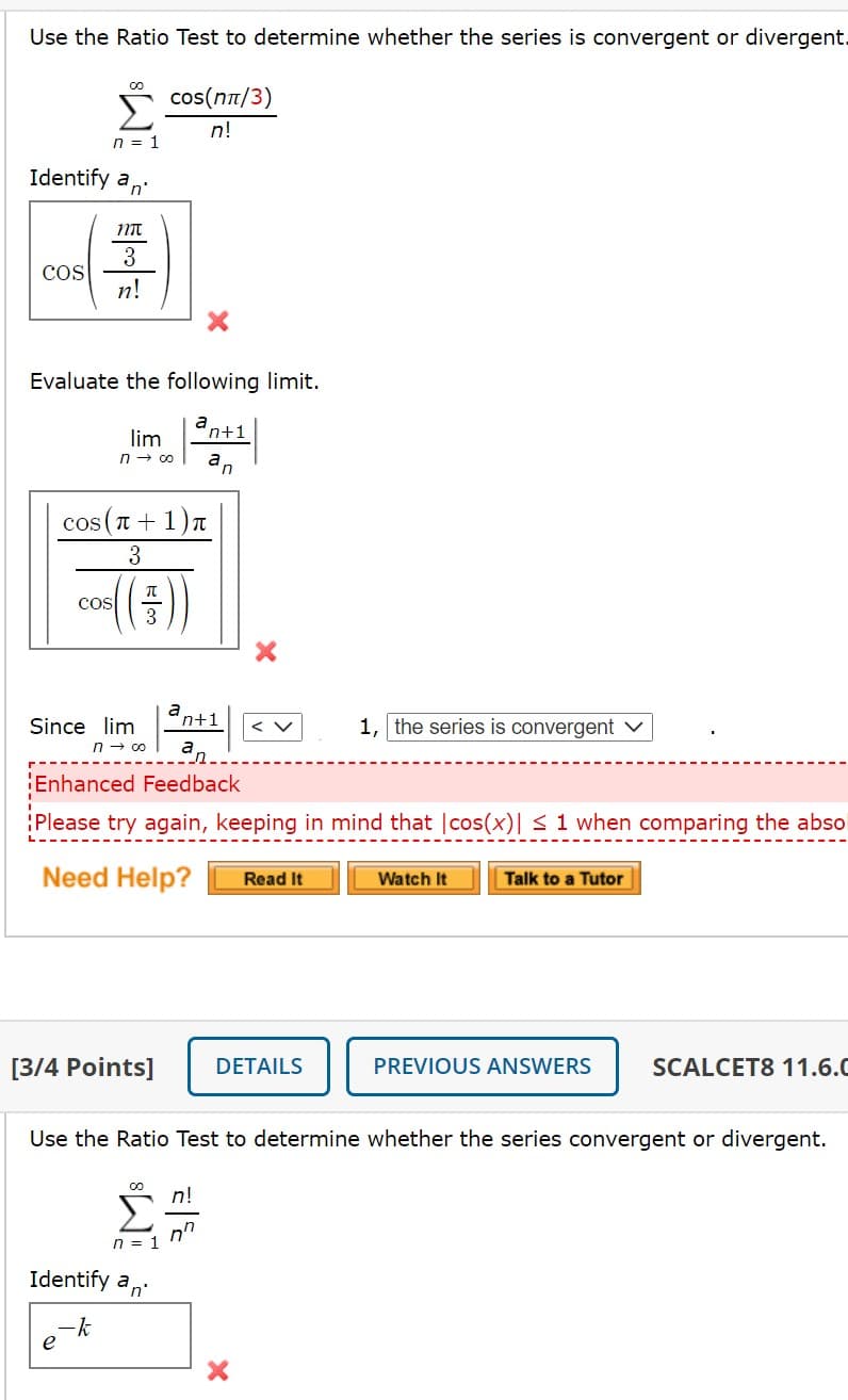 Use the Ratio Test to determine whether the series is convergent or divergent
cos(nt/3)
!ח
n = 1
Identify an
3
cos
n!
Evaluate the following limit.
ant1
lim
n- 00
an
cos(T-
+ 1)n
3
Cos
3
n+1
1, the series is convergent v
Since lim
n - 0o
a,
