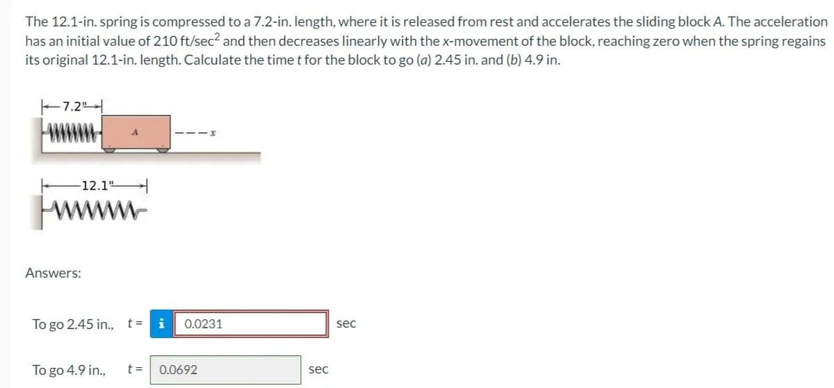 The 12.1-in. spring is compressed to a 7.2-in. length, where it is released from rest and accelerates the sliding block A. The acceleration
has an initial value of 210 ft/sec² and then decreases linearly with the x-movement of the block, reaching zero when the spring regains
its original 12.1-in. length. Calculate the time t for the block to go (a) 2.45 in. and (b) 4.9 in.
7.2"
-12.1"
Answers:
To go 2.45 in., t=
To go 4.9 in.,
i
0.0231
t = 0.0692
sec
sec