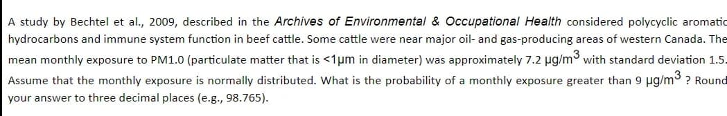 A study by Bechtel et al., 2009, described in the Archives of Environmental & Occupational Health considered polycyclic aromatic
hydrocarbons and immune system function in beef cattle. Some cattle were near major oil- and gas-producing areas of western Canada. The
mean monthly exposure to PM1.0 (particulate matter that is <1μm in diameter) was approximately 7.2 µg/m³ with standard deviation 1.5.
Assume that the monthly exposure is normally distributed. What is the probability of a monthly exposure greater than 9 µg/m³ ? Round
your answer to three decimal places (e.g., 98.765).