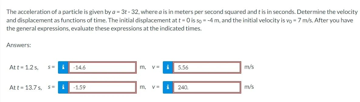 The acceleration of a particle is given by a = 3t - 32, where a is in meters per second squared and t is in seconds. Determine the velocity
and displacement as functions of time. The initial displacement at t = 0 is so = -4 m, and the initial velocity is vo= 7 m/s. After you have
the general expressions, evaluate these expressions at the indicated times.
Answers:
At t = 1.2 s,
At t = 13.7 s,
S=
S =
i -14.6
i
-1.59
m, V =
m,
V =
i
i
5.56
240.
m/s
m/s