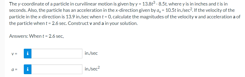 The y-coordinate of a particle in curvilinear motion is given by y = 13.8t³ - 8.5t, where y is in inches and t is in
seconds. Also, the particle has an acceleration in the x-direction given by ax = 10.5t in./sec². If the velocity of the
particle in the x-direction is 13.9 in./sec when t = 0, calculate the magnitudes of the velocity v and acceleration a of
the particle when t = 2.6 sec. Construct v and a in your solution.
Answers: When t = 2.6 sec,
V =
a =
i
i
in./sec
in./sec²