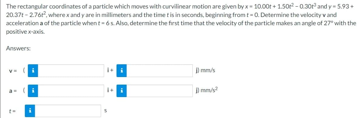 The rectangular coordinates of a particle which moves with curvilinear motion are given by x = 10.00t + 1.50t² - 0.30t³ and y = 5.93 +
20.37t-2.76t², where x and y are in millimeters and the time t is in seconds, beginning from t = 0. Determine the velocity v and
acceleration a of the particle when t = 6 s. Also, determine the first time that the velocity of the particle makes an angle of 27° with the
positive x-axis.
Answers:
V=
a =
t =
i
i
i
i+ i
i+
S
j) mm/s
j) mm/s²