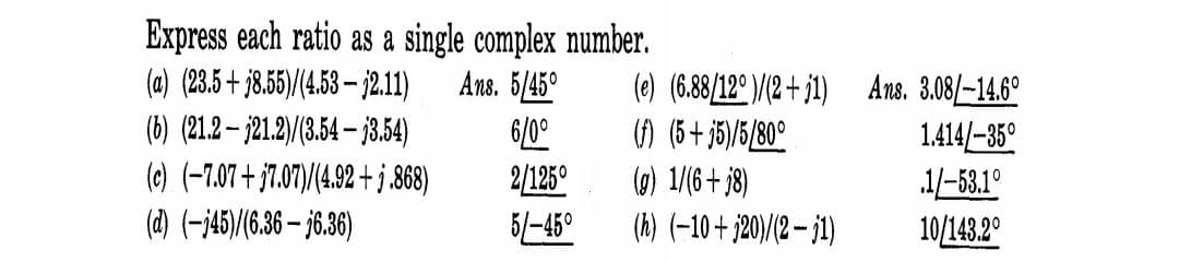 Express each ratio as a single complex number.
Ans. 5/45°
6/0°
2/125°
5/-45°
(a) (23.5+ j8.5)/(4.53 – j2.11)
(b) (21.2– j21.2)/(3.54 – 33.54)
(e) (-7.07 + j7.07)/(4.92 + j,868)
(d) (-j45)/(6.36 – j6.36)
(e) (6.88/12°)/(2 + j1) Ans. 3.08/-14.6°
) (5+ j5)/5/80°
(0) 1/(6+ j8)
1.414/-35°
.1/-53.1°
10/143.2°
(h) (-10+ j20)/(2 – 1)
