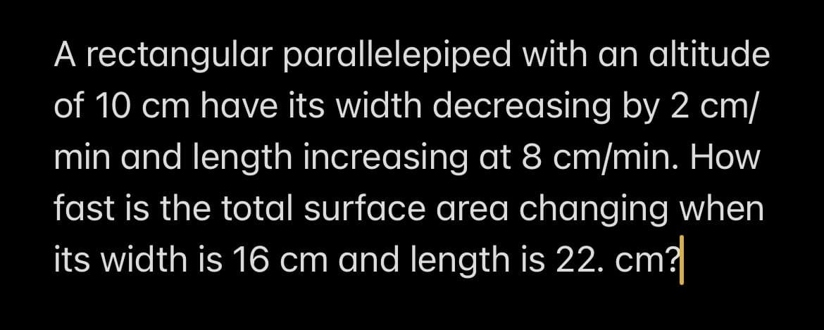 A rectangular parallelepiped with an altitude
of 10 cm have its width decreasing by 2 cm/
min and length increasing at 8 cm/min. How
fast is the total surface area changing when
its width is 16 cm and length is 22. cm?
