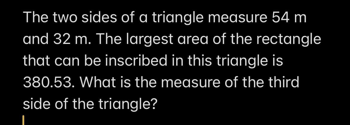 The two sides of a triangle measure 54 m
and 32 m. The largest area of the rectangle
that can be inscribed in this triangle is
380.53. What is the measure of the third
side of the triangle?
