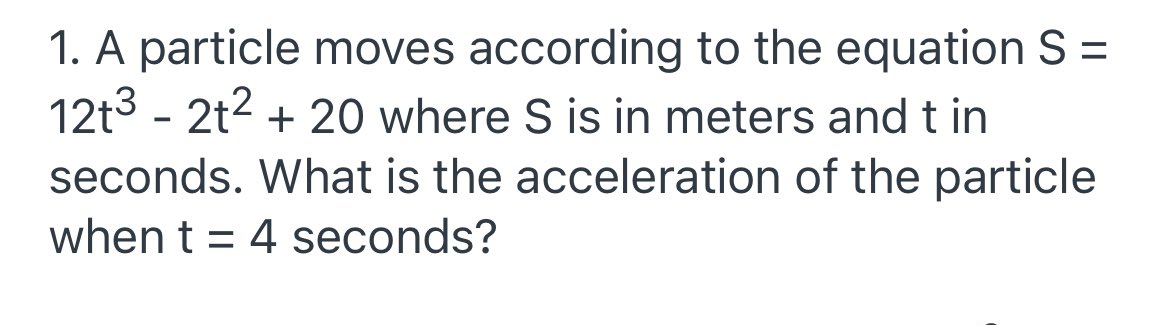 1. A particle moves according to the equation S =
12t3 - 2t2 + 20 where S is in meters and t in
seconds. What is the acceleration of the particle
when t = 4 seconds?
