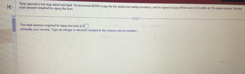 ↑
Tony opened a hot dog stand last April. He borrowed $5500 to pay for the stand and startup inventory, and he agreed to pay off the loan in 8 months at 7% simple interest. Find the
total amount required to repay the loan.
The total amount required to repay the loan is $
(Simplify your answer. Type an integer or decimal rounded to the nearest cent as needed.).