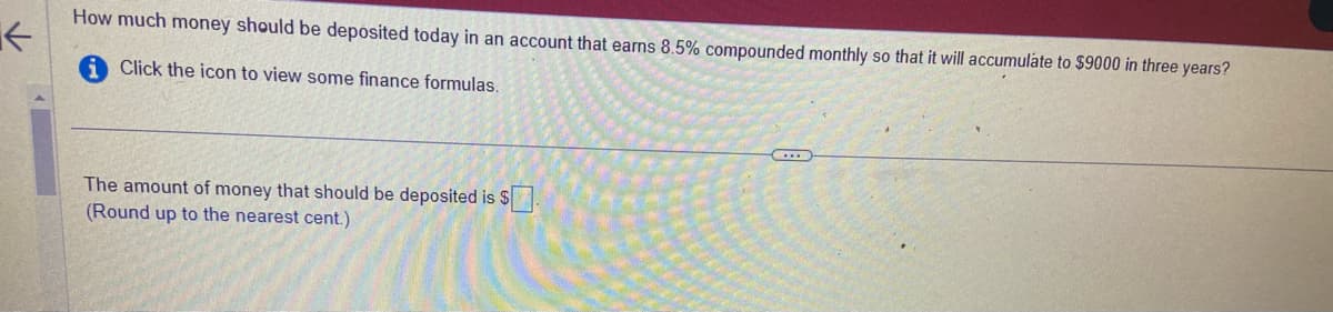 K
How much money should be deposited today in an account that earns 8.5% compounded monthly so that it will accumulate to $9000 in three years?
i Click the icon to view some finance formulas.
The amount of money that should be deposited is $.
(Round up to the nearest cent.)
(...)