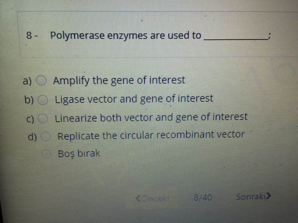 8- Polymerase enzymes are used to
a) Amplify the gene of interest
b) Ligase vector and gene of interest
)Linearize both vector and gene of interest
d) Replicate the circular recombinant vector
Boş bırak
KOnceki
8/40
Sonraki>
