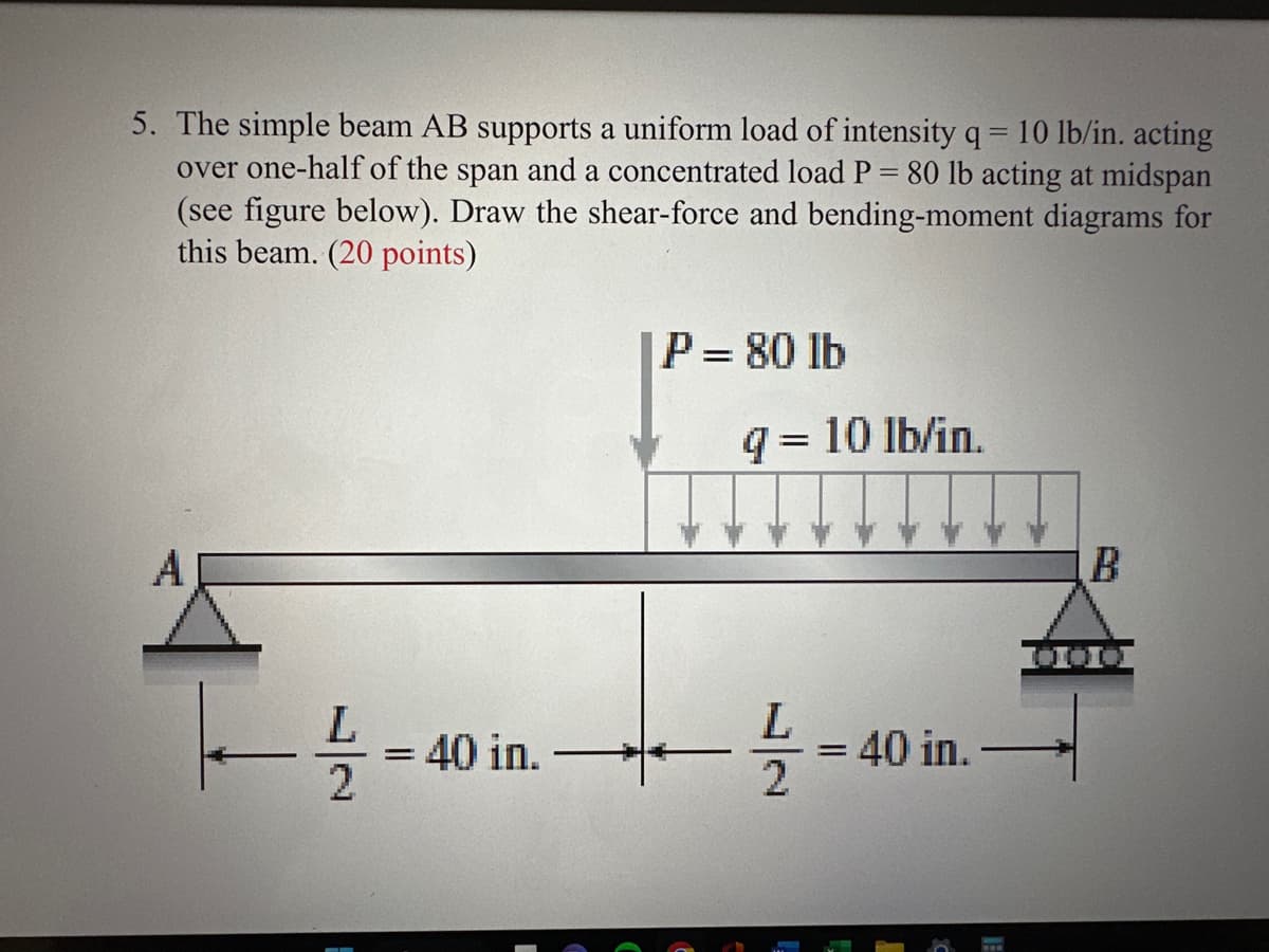 5. The simple beam AB supports a uniform load of intensity q = 10 lb/in. acting
over one-half of the span and a concentrated load P = 80 lb acting at midspan
(see figure below). Draw the shear-force and bending-moment diagrams for
this beam. (20 points)
A
-1/2 =
= 40 in.
IP = 80 lb
q = 10 lb/in.
L
-1/12 =
= 40 in.
B