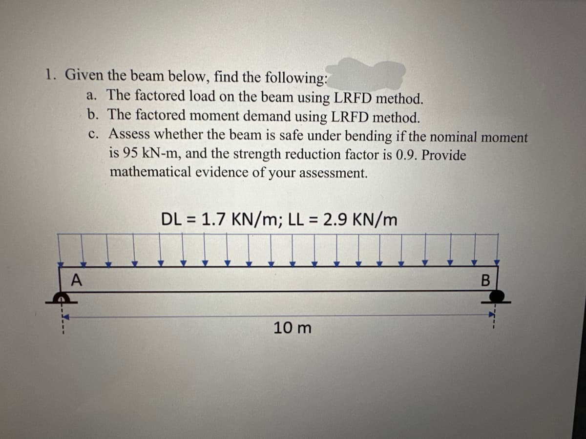 1. Given the beam below, find the following:
A
a. The factored load on the beam using LRFD method.
b. The factored moment demand using LRFD method.
c. Assess whether the beam is safe under bending if the nominal moment
is 95 kN-m, and the strength reduction factor is 0.9. Provide
mathematical evidence of your assessment.
DL = 1.7 KN/m; LL = 2.9 KN/m
10 m
B