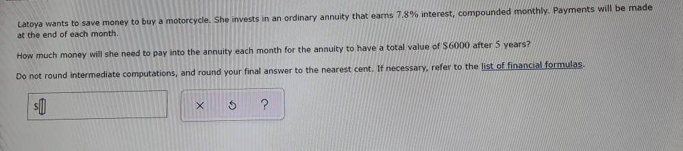 Latoya wants to save money to buy a motorcycle. She invests in an ordinary annuity that earns 7.8% interest, compounded monthly. Payments will be made
at the end of each month.
How much money will she need to pay into the annuity each month for the annuity to have a total value of $6000 after 5 years?
Do not round intermediate computations, and round your final answer to the nearest cent. If necessary, refer to the list of financial formulas.
