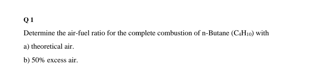 Q 1
Determine the air-fuel ratio for the complete combustion of n-Butane (C4H10) with
a) theoretical air.
b) 50% excess air.
