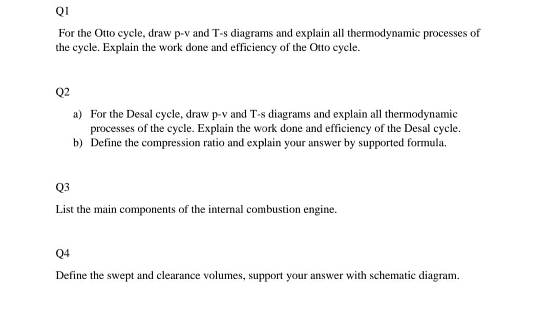 Q1
For the Otto cycle, draw p-v and T-s diagrams and explain all thermodynamic processes of
the cycle. Explain the work done and efficiency of the Otto cycle.
Q2
a) For the Desal cycle, draw p-v and T-s diagrams and explain all thermodynamic
processes of the cycle. Explain the work done and efficiency of the Desal cycle.
b) Define the compression ratio and explain your answer by supported formula.
Q3
List the main components of the internal combustion engine.
Q4
Define the swept and clearance volumes, support your answer with schematic diagram.
