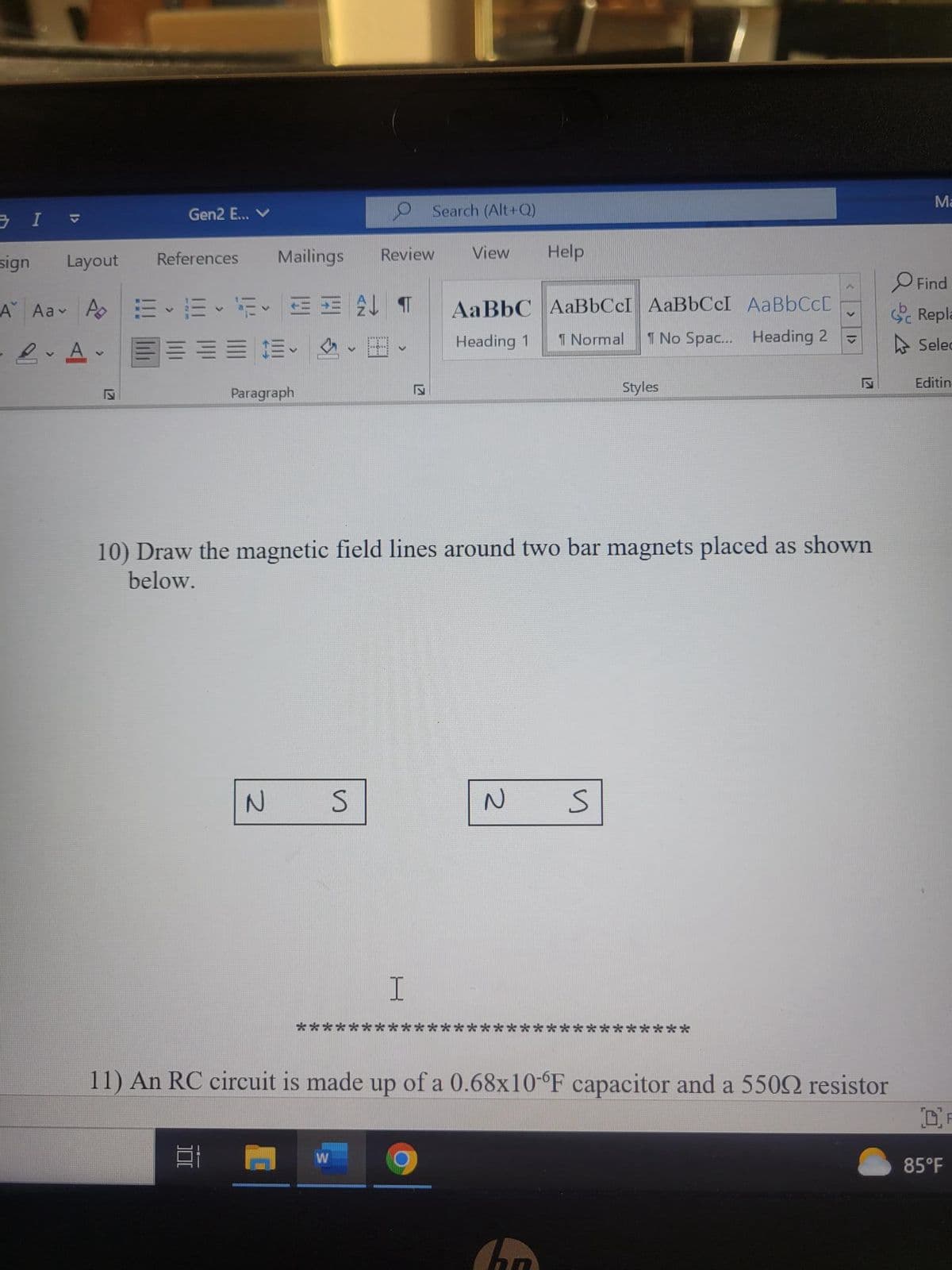 3 I
1>
sign
Gen2 E... V
Layout
Mailings
A Aa A E F 3 T AaBbC
LA-
== =
Heading 1
References
Paragraph
100
At
N
**
V
W
S
Review
V
Search (Alt+Q)
17
I
S
10) Draw the magnetic field lines around two bar magnets placed as shown
below.
View
Help
2
AaBbCcI AaBbCcI AaBbCc[
Normal 1 No Spac... Heading 2 V
Styles
и
11) An RC circuit is made up of a 0.68x10-°F capacitor and a 5500 resistor
Is
***
Ma
Find
Repla
Selec
Editin
OF
85°F