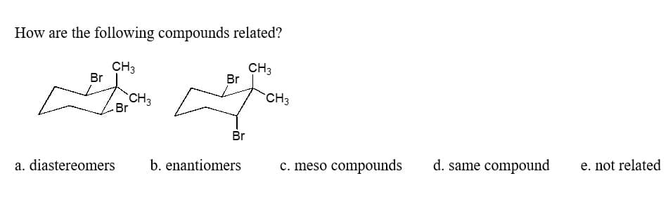 How are the following compounds related?
CH3
CH3
Br
Tor
Br
a. diastereomers
CH3
Br
Br
b. enantiomers
CH3
c. meso compounds
d. same compound
e. not related