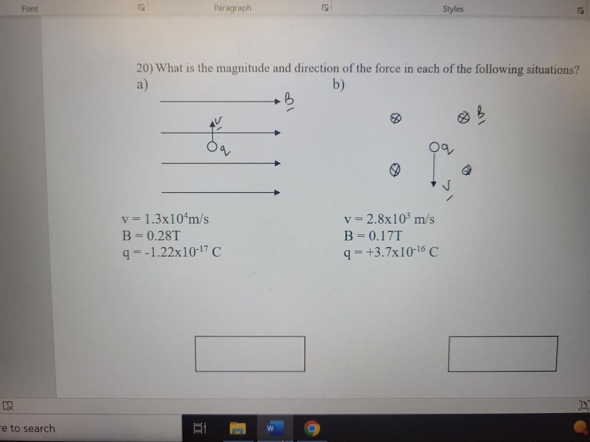 E
KX
Font
e to search
Paragraph
v = 1.3x104m/s
B = 0.28T
q=-1.22x10-¹7 C
1
1
20) What is the magnitude and direction of the force in each of the following situations?
a)
b)
12
W
Styles
Oc
v = 2.8x10³ m/s
B = 0.17T
q=+3.7x10-¹6 C
121
D