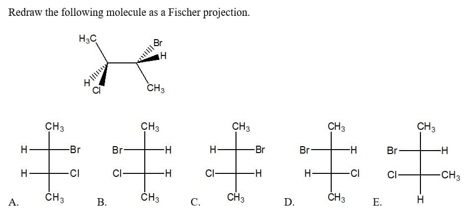 Redraw the following molecule as a Fischer projection.
H3C
A.
H
H
CH3
CH3
-Br
CI
三
³0
B.
Br-
CI
CH3
CH3
H
CH3
H
H
C.
H-
Cl-
CH3
CH3
-Br
H
D.
Br
H
CH3
CH3
-H
-CI
E.
Br
CI-
CH3
H
-H
-CH3