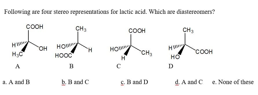 Following are four stereo representations for lactic acid. Which are diastereomers?
Hill
H3C
A
COOH
a. A and B
OH
HOW
HOOC
B
CH 3
H
b. B and C
ww
COOH
нощу
H
C
CH3
c. B and D
M
H
HO
D
CH 3
COOH
d. A and C
ww
e. None of these