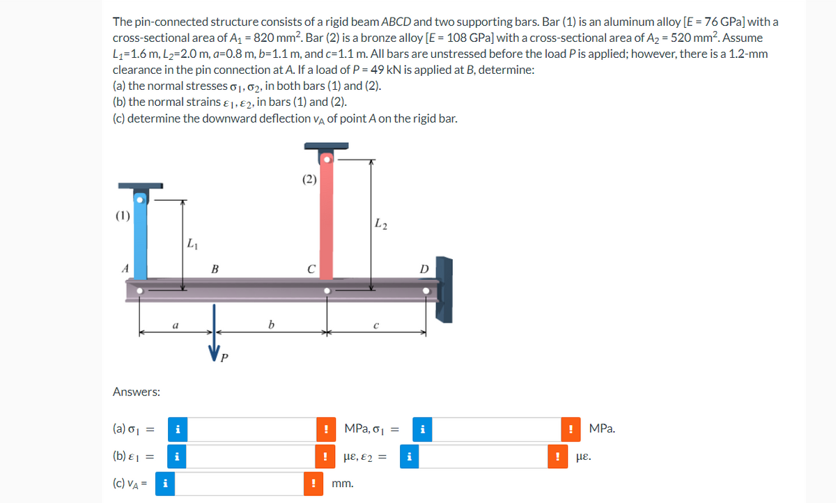 The pin-connected structure consists of a rigid beam ABCD and two supporting bars. Bar (1) is an aluminum alloy [E = 76 GPa] with a
cross-sectional area of A₁ = 820 mm². Bar (2) is a bronze alloy [E = 108 GPa] with a cross-sectional area of A₂ = 520 mm². Assume
L₁=1.6 m, L₂=2.0 m, a=0.8 m, b=1.1 m, and c=1.1 m. All bars are unstressed before the load P is applied; however, there is a 1.2-mm
clearance in the pin connection at A. If a load of P = 49 kN is applied at B, determine:
(a) the normal stresses 01, 02, in both bars (1) and (2).
(b) the normal strains 1, 2, in bars (1) and (2).
(c) determine the downward deflection VA of point A on the rigid bar.
(1)
A
Answers:
(a) σ₁ =
(b) 1 =
(C) VA=
i
a
i
L₁
B
b
(2)
! MPa, σ₁ =
!
L2
με, €2 =
! mm.
D
i
!
MPa.
με.