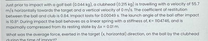 Just prior to impact with a golf ball (0.044 kg), a clubhead (0.215 kg) is travelling with a velocity of 55.7
m/s horizontally towards the target and a vertical velocity of 0 m/s. The coefficient of restitution
between the ball and club is 0.84. Impact lasts for 0.00049 s. The launch angle of the ball after impact
is 10.8°. During impact the ball behaves as a linear spring with a stiffness of, K= 1104746, and is
maximally compressed from its resting state by Ax = 0.01 m.
What was the average force, exerted in the target (x, horizontal) direction, on the ball by the clubhead
during the time of impact?