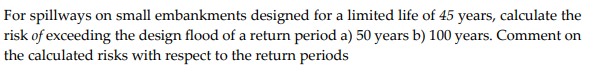 For spillways on small embankments designed for a limited life of 45 years, calculate the
risk of exceeding the design flood of a return period a) 50 years b) 100 years. Comment on
the calculated risks with respect to the return periods