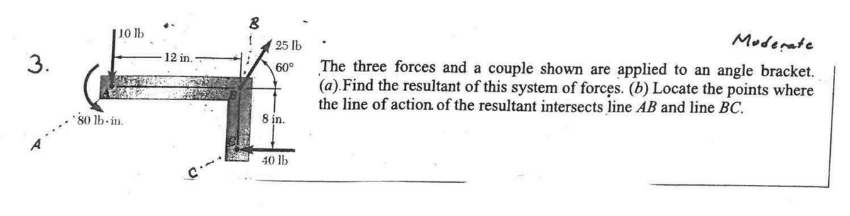 3.
10 lb
*80 lb.in.
12 in.
B
25 lb
60°
8 in.
40 lb
Moderate
The three forces and a couple shown are applied to an angle bracket.
(a). Find the resultant of this system of forces. (b) Locate the points where
the line of action of the resultant intersects line AB and line BC.