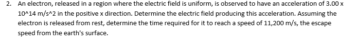 2. An electron, released in a region where the electric field is uniform, is observed to have an acceleration of 3.00 x
10^14 m/s^2 in the positive x direction. Determine the electric field producing this acceleration. Assuming the
electron is released from rest, determine the time required for it to reach a speed of 11,200 m/s, the escape
speed from the earth's surface.
