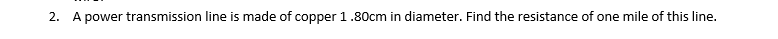 2. A power transmission line is made of copper 1.80cm in diameter. Find the resistance of one mile of this line.
