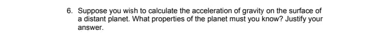 6. Suppose you wish to calculate the acceleration of gravity on the surface of
a distant planet. What properties of the planet must you know? Justify your
answer.
