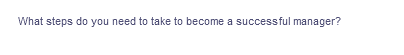 What steps do you need to take to become a successful manager?
