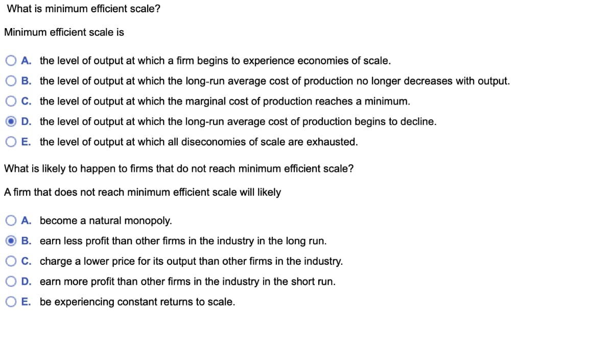 What is minimum efficient scale?
Minimum efficient scale is
A. the level of output at which a firm begins to experience economies of scale.
B. the level of output at which the long-run average cost of production no longer decreases with output.
C. the level of output at which the marginal cost of production reaches a minimum.
D. the level of output at which the long-run average cost of production begins to decline.
O E. the level of output at which all diseconomies of scale are exhausted.
What is likely to happen to firms that do not reach minimum efficient scale?
A firm that does not reach minimum efficient scale will likely
A. become a natural monopoly.
B. earn less profit than other firms in the industry in the long run.
C. charge a lower price for its output than other firms in the industry.
D. earn more profit than other firms in the industry in the short run.
E. be experiencing constant returns to scale.