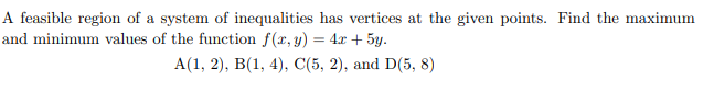 A feasible region of a system of inequalities has vertices at the given points. Find the maximum
and minimum values of the function f(x, y) = 4x + 5y.
A(1, 2), B(1, 4), C(5, 2), and D(5,8)