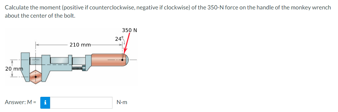 Calculate the moment (positive if counterclockwise, negative if clockwise) of the 350-N force on the handle of the monkey wrench
about the center of the bolt.
20 mm
Answer: M = i
210 mm-
350 N
24
N.m