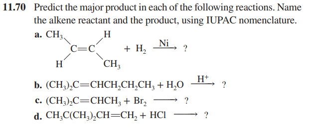 11.70 Predict the major product in each of the following reactions. Name
the alkene reactant and the product, using IUPAC nomenclature.
a. CH3
H
H
C=C
CH3
+ H₂
Ni
?
b. (CH3)₂C=CHCH₂CH₂CH3 + H₂O
c. (CH3)₂C=CHCH₂ + Br₂
?
d. CH3C(CH3)₂CH=CH₂ + HCl
H+
?
?