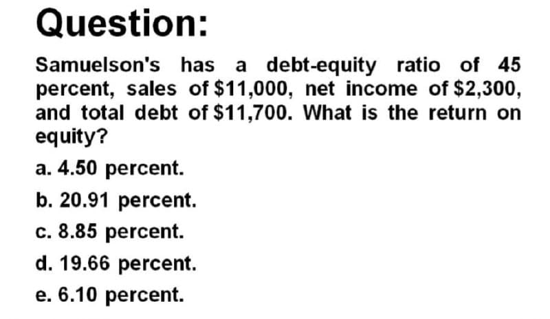 Question:
Samuelson's has a debt-equity ratio of 45
percent, sales of $11,000, net income of $2,300,
and total debt of $11,700. What is the return on
equity?
a. 4.50 percent.
b. 20.91 percent.
c. 8.85 percent.
d. 19.66 percent.
e. 6.10 percent.