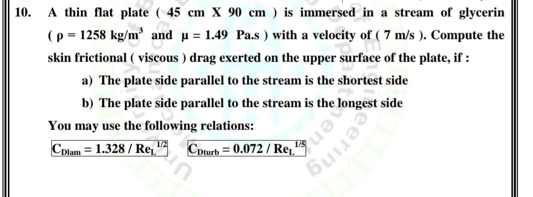 10.
A thin flat plate ( 45 cm X 90 cm ) is immersed in a stream of glycerin
(p = 1258 kg/m and u = 1.49 Pa.s ) with a velocity of ( 7 m/s ). Compute the
skin frictional ( viscous ) drag exerted on the upper surface of the plate, if :
a) The plate side parallel to the stream is the shortest side
b) The plate side parallel to the stream is the longest side
You may use the following relations:
1/2
Cplam = 1.328 / Re̟"
Cpturb = 0.072 / Re, 15
aeering
