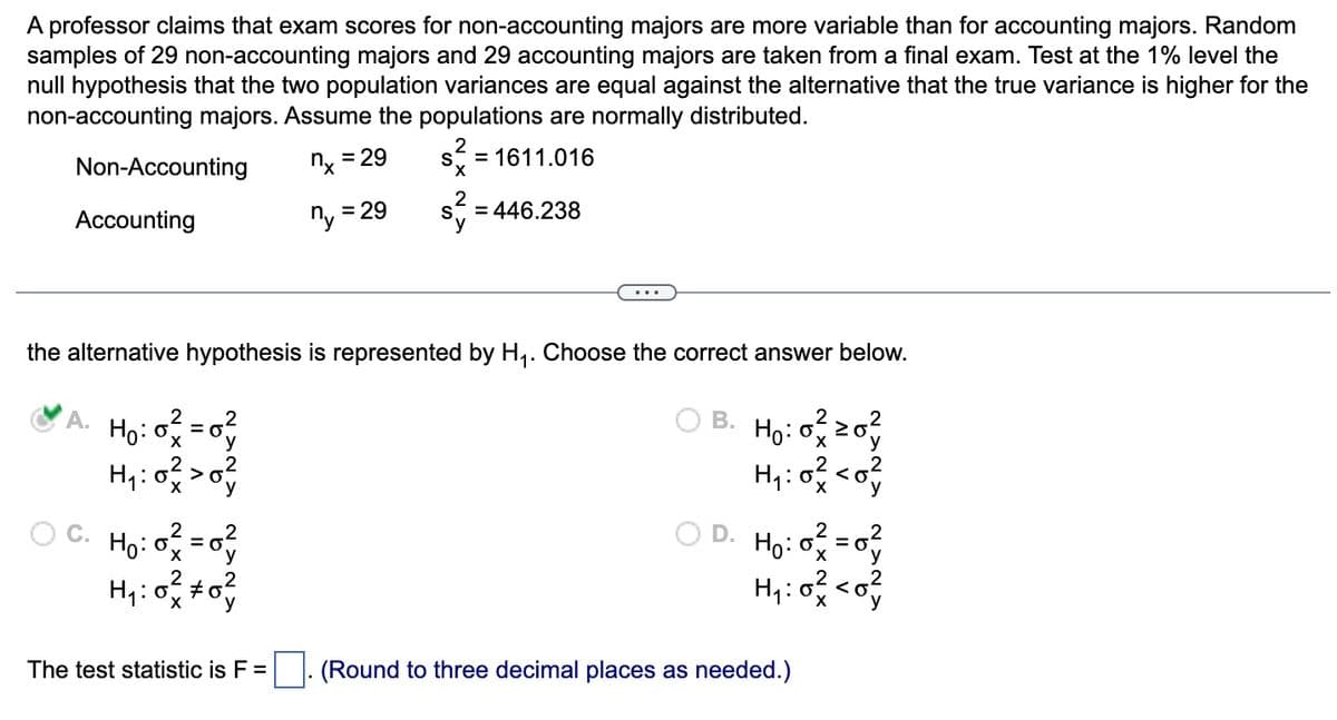 A professor claims that exam scores for non-accounting majors are more variable than for accounting majors. Random
samples of 29 non-accounting majors and 29 accounting majors are taken from a final exam. Test at the 1% level the
null hypothesis that the two population variances are equal against the alternative that the true variance is higher for the
non-accounting majors. Assume the populations are normally distributed.
Non-Accounting
Accounting
2
A. H₂:0²=0²
H₁:0² > 0²
Ho:
H₁:0² +0²
The test statistic is F =
= 29
nx=
ny
= 29
2
S
S
2
the alternative hypothesis is represented by H₁. Choose the correct answer below.
B. Ho: 0²20²
H₁:0² <0
= 1611.016
= 446.238
○D. H₂:0² = 0²
H₁:0² <0²
(Round to three decimal places as needed.)