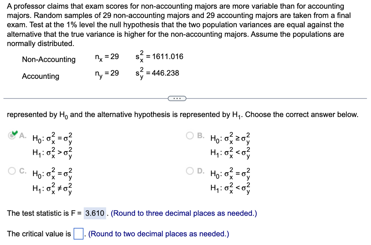 A professor claims that exam scores for non-accounting majors are more variable than for accounting
majors. Random samples of 29 non-accounting majors and 29 accounting majors are taken from a final
exam. Test at the 1% level the null hypothesis that the two population variances are equal against the
alternative that the true variance is higher for the non-accounting majors. Assume the populations are
normally distributed.
Non-Accounting
Accounting
H₁:0² = 0²
H₁:0² > 0²
C. H₂:0² = 0²
H₁:0² #0²
nx = 29
ny
= 29
S
The critical value is
X
2
represented by Ho and the alternative hypothesis is represented by H₁. Choose the correct answer below.
OB. Ho: 0²20²
H₁:0² <0²
= 1611.016
= 446.238
2
OD. H₂:0² = 0²
o
H₁:0² <0²
The test statistic is F = 3.610. (Round to three decimal places as needed.)
(Round to two decimal places as needed.)