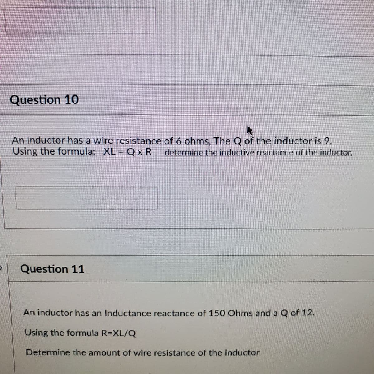 Question 10
An inductor has a wire resistance of 6 ohms, The Q of the inductor is 9.
Using the formula: XL = Q xR
determine the inductive reactance of the inductor.
Question 11
An inductor has an Inductance reactance of 150 Ohms and a Q of 12.
Using the formula R=XL/Q
Determine the amount of wire resistance of the inductor
