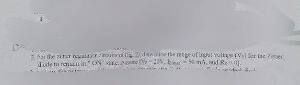 2. For the zener regulator circuits of (fig. 2), determine the range of input voltage (Vs) for the Zener
diode to remain in "ON" state. Assume [V2-20V. Iz 50 mA, and Rz - 01.
=
' in /in
ne idaal died-
y the outer