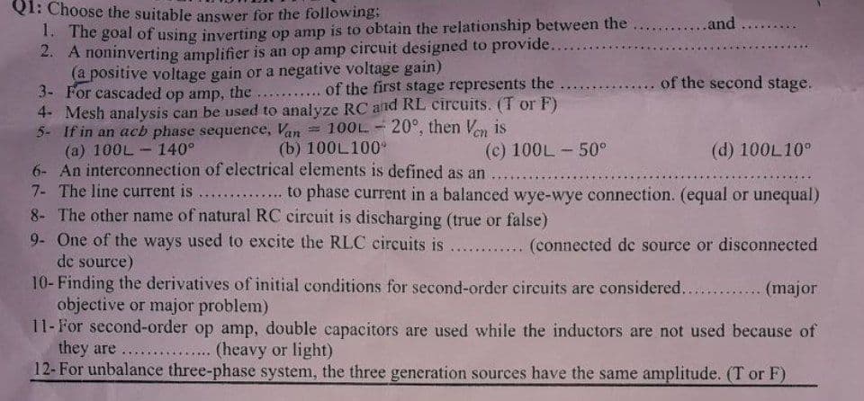 Q1: Choose the suitable answer for the following;
1. The goal of using inverting op amp is to obtain the relationship between the
2. A noninverting amplifier is an op amp circuit designed to provide..
(a positive voltage gain or a negative voltage gain)
3- For cascaded op amp, the
...... of the first stage represents the .....
4- Mesh analysis can be used to analyze RC and RL circuits. (T or F)
5- If in an acb phase sequence, Van 100L 20°, then Ven is
(a) 100L 140°
(b) 100L100°
(d) 100L10°
6- An interconnection of electrical elements is defined as an
7- The line current is .............. to phase current in a balanced wye-wye connection. (equal or unequal)
8- The other name of natural RC circuit is discharging (true or false)
9- One of the ways used to excite the RLC circuits is............ (connected de source or disconnected
de source)
L
***********
1
(c) 100L - 50°
******
.........and..
of the second stage.
10- Finding the derivatives of initial conditions for second-order circuits are considered............. (major
objective or major problem)
11- For second-order op amp, double capacitors are used while the inductors are not used because of
they are ......... (heavy or light)
12- For unbalance three-phase system, the three generation sources have the same amplitude. (T or F)