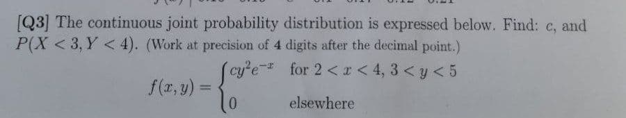 [Q3] The continuous joint probability distribution is expressed below. Find: c, and
P(X <3, Y < 4). (Work at precision of 4 digits after the decimal point.)
[cy²e
for 2 < x <4,3 < y < 5
0
elsewhere
f(x, y) =