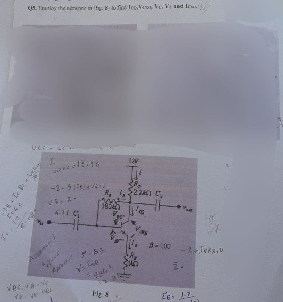 Ice 12
Q5. Employ the network in (fig. 8) to find Ico,VCEQ, Vc, VE and Icsat.
UCC - LC..
I
- 12+ Ic Pc + VC+
IFRE
RETRE
0.000012.26
-2+5 (18) + VB**
UB 2-
6.13 C₂
Apprauni
Approc
VBE.VB-VE
VE về VBE
46
Appar
V IxR
9.85
R₂
180A
F
2.81
2.3
Fig. 8
BC
V
V
127
Rc
$2.240 C₂
ca
Val
B = 100
2-
2, IgRBU
IB: 1.3
2