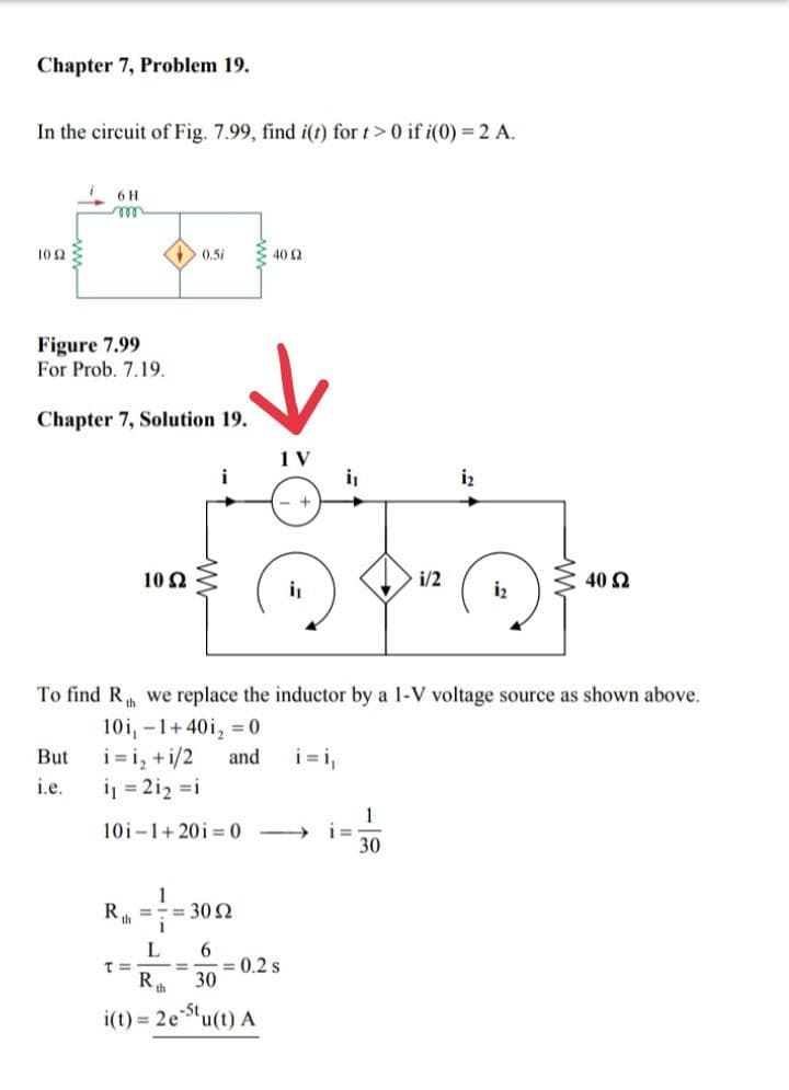 Chapter 7, Problem 19.
In the circuit of Fig. 7.99, find i(t) for t> 0 if i(0) = 2 A.
102
6 H
m
Figure 7.99
For Prob. 7.19.
Chapter 7, Solution 19.
10 S2
th
But i=i₂ + 1/2
i.e.
i₁ = 2i₂ =i
10i-1+2010
T=
0.51
=
1
' = 30 Ω
To find Rh we replace the inductor by a 1-V voltage source as shown above.
10i, -1+40i₂ = 0
and
L
R
Kth 30
=
6
i(t)= 2e-St.
40 2
= 0.2 s
"u(t) A
i₁
i₁
i=
i/2
1
30
1₂
1₂
40 Ω