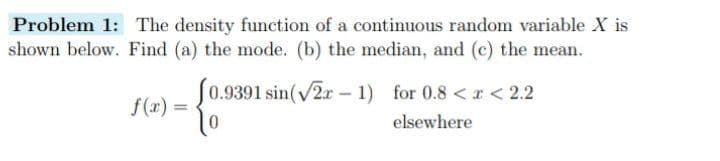 Problem 1: The density function of a continuous random variable X is
shown below. Find (a) the mode. (b) the median, and (c) the mean.
f(x) =
(0.9391 sin(√2-1) for 0.8 < x < 2.2
0
elsewhere