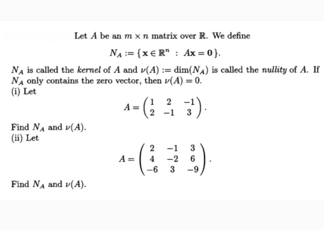 Let A be an m x n matrix over R. We define
NA := {x € R" : Ax = 0}.
Na is called the kernel of A and v(A) := dim(Na) is called the nullity of A. If
NA only contains the zero vector, then v(A) = 0.
(i) Let
%3D
1
A =
2
-1
Find NA and v(A).
(ii) Let
-1
3
A =
-2
-6
3
-9
Find NA and v(A).
