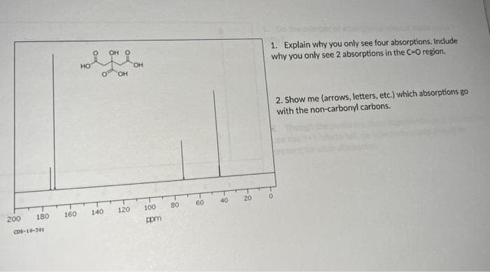 OH O
1. Explain why you only see four absorptions. Include
why you only see 2 absorptions in the C-O region.
HO
HO.
Он
2. Show me (arrows, letters, etc.) which absorptions go
with the non-carbonyl carbons.
200
180
160
140
120
100
80
60
40
20
Cos-10-301
ppm
